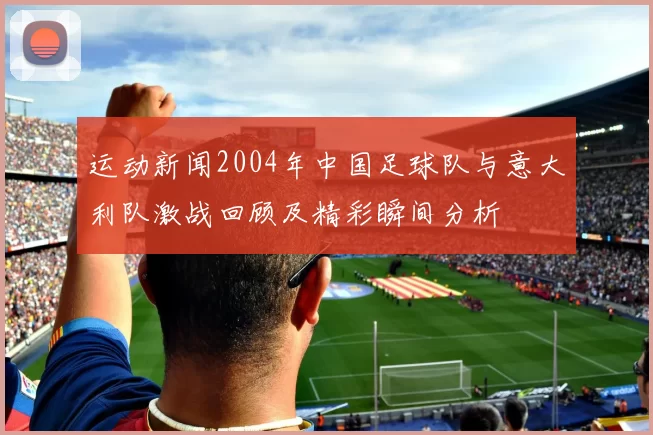 运动新闻2004年中国足球队与意大利队激战回顾及精彩瞬间分析