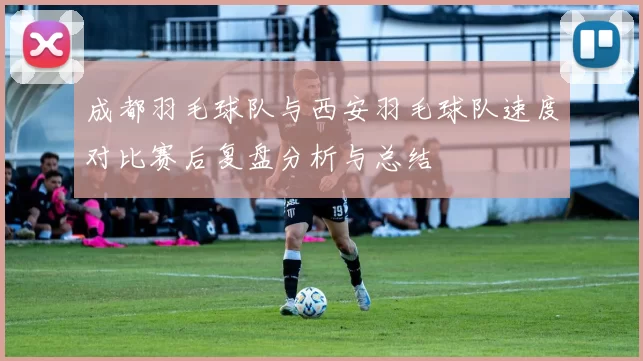 成都羽毛球队与西安羽毛球队速度对比赛后复盘分析与总结