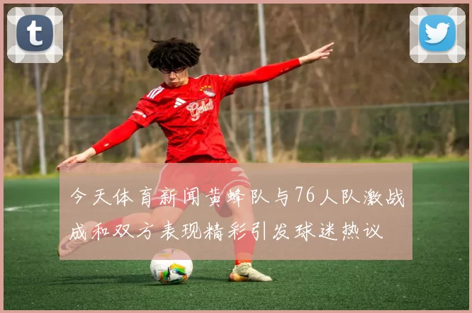 今天体育新闻黄蜂队与76人队激战成和双方表现精彩引发球迷热议