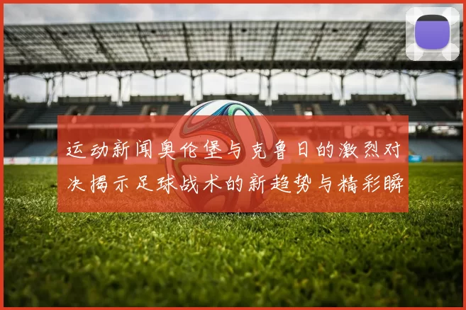 运动新闻奥伦堡与克鲁日的激烈对决揭示足球战术的新趋势与精彩瞬间