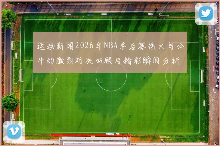 运动新闻2026年NBA季后赛热火与公牛的激烈对决回顾与精彩瞬间分析
